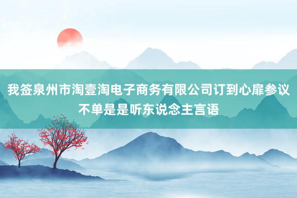 我签泉州市淘壹淘电子商务有限公司订到心扉参议不单是是听东说念主言语